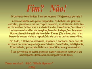 Fim?  Não! Tema musical:  BSO “Blade Runner”  LMG  Diciembre 2008 O Universo tem limites ? Vai ser eterno ? Viajaremos por ele ?  A isso o Hubble não pode responder. Os bilhões de galáxias, estrelas, planetas e outros corpos celestes, as distâncias infinitas, as dimensões fantásticas e a dinâmica das transformações situam o Universo muito além da imaginação e das indagações  humanas. Nosso planetinha está dentro dele. É uma jóia minúscula,  mas berço de nossas vidas e repositório de outras tantas maravilhas.  Em tudo, o Universo assombra, espanta e encanta. Para que ele exista é necessário que haja um Criador. Com Poder, Inteligência,  Criatividade, gosto pela Beleza e pela Vida, em grau máximo.  É um privilégio de nossa geração poder conhecer melhor e ser participante desta obra incomparável de Deus. 