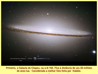 Primeiro, a Galaxia do Chapeu, ou a M 104. Fica à distância de uns 28 milhões de anos-luz.  Considerada a melhor foto feita por  Hubble. ( 