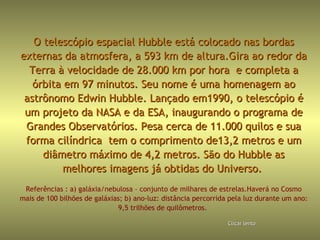 O telescópio espacial Hubble está colocado nas bordas externas da atmosfera, a 593 km de altura.Gira ao redor da Terra à velocidade de 28.000 km por hora  e completa a órbita em 97 minutos. Seu nome é uma homenagem ao astrônomo Edwin Hubble. Lançado em1990, o telescópio é um projeto da NASA e da ESA, inaugurando o programa de Grandes Observatórios. Pesa cerca de 11.000 quilos e sua forma cilíndrica  tem o comprimento de13,2 metros e um diâmetro máximo de 4,2 metros. São do Hubble as melhores imagens já obtidas do Universo.  Referências : a) galáxia/nebulosa – conjunto de milhares de estrelas.Haverá no Cosmo mais de 100 bilhões de galáxias; b) ano-luz: distância percorrida pela luz durante um ano: 9,5 trilhões de quilômetros.  Clicar   lento 