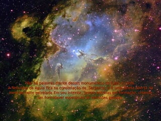 Não há palavras.diante destes monumentos de luzes e cores. A Nebulosa da Aguia fica na constelação da  Serpente, e é uma janela aberta no meio da noite estrelada.Em seu interior, jovens estrelas em formação, criando um formidavel espetáculo de emissões gasosas. 