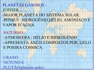 PLANETAS GASOSOS : JÚPITER : -MAIOR PLANETA DO SISTEMA SOLAR. -POSSUI : HIDROGÊNIO,HÉLIO, AMONÍACO E VAPOR D’ÁGUA SATURNO : -ATMOSFERA : HÉLIO E HIDROGÊNIO -APRESENTA ANÉIS COMPOSTOS POR  GELO E POEIRA CÓSMICA. URANO NETUNO E PLUTÃO(planeta anão) 