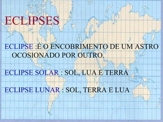 ECLIPSES ECLIPSE  :É O ENCOBRIMENTO DE UM ASTRO OCOSIONADO POR OUTRO. ECLIPSE SOLAR  : SOL, LUA E TERRA ECLIPSE LUNAR  : SOL, TERRA E LUA 