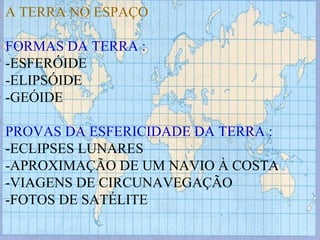 A TERRA NO ESPAÇO FORMAS DA TERRA : -ESFERÓIDE -ELIPSÓIDE -GEÓIDE PROVAS DA ESFERICIDADE DA TERRA : -ECLIPSES LUNARES -APROXIMAÇÃO DE UM NAVIO À COSTA -VIAGENS DE CIRCUNAVEGAÇÃO -FOTOS DE SATÉLITE 