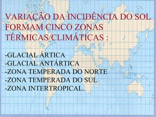 VARIAÇÃO DA INCIDÊNCIA DO SOL FORMAM CINCO ZONAS  TÉRMICAS/CLIMÁTICAS : -GLACIAL ÁRTICA  -GLACIAL ANTÁRTICA -ZONA TEMPERADA DO NORTE -ZONA TEMPERADA DO SUL  -ZONA INTERTROPICAL. 