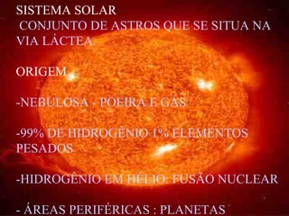 SISTEMA SOLAR CONJUNTO DE ASTROS QUE SE SITUA NA VIA LÁCTEA. ORIGEM -NEBULOSA - POEIRA E GÁS -99% DE HIDROGÊNIO 1% ELEMENTOS PESADOS -HIDROGÊNIO EM HÉLIO: FUSÃO NUCLEAR - ÁREAS PERIFÉRICAS : PLANETAS 