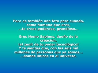 Pero es también una foto para cuando, como humano que eres, … te creas poderoso, grandioso… Eres Homo Sapiens, dueño de la creación, ¡al zenit de tu poder tecnológico! Y te sientas que, con las seis mil millones de personas que ya somos… … somos únicos en el universo. 