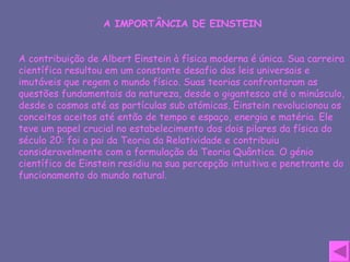 A IMPORTÂNCIA DE EINSTEIN A contribuição de Albert Einstein à física moderna é única. Sua carreira científica resultou em um constante desafio das leis universais e imutáveis que regem o mundo físico. Suas teorias confrontaram as questões fundamentais da natureza, desde o gigantesco até o minúsculo, desde o cosmos até as partículas sub atómicas, Einstein revolucionou os conceitos aceitos até então de tempo e espaço, energia e matéria. Ele teve um papel crucial no estabelecimento dos dois pilares da física do século 20: foi o pai da Teoria da Relatividade e contribuiu consideravelmente com a formulação da Teoria Quântica. O génio científico de Einstein residiu na sua percepção intuitiva e penetrante do funcionamento do mundo natural. 