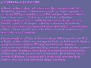 A TEORIA DA RELATIVIDADE A Teoria da Relatividade de Einstein, que alterou os pilares da física Newtoniana, representou uma nova concepção de tempo e espaço e foi escrita em 1905, portanto há exactos 100 anos. No universo de Newton, tanto o tempo como a distância eram absolutos e inalteráveis, independentemente das circunstâncias. No novo mundo relativista de Einstein, a medição do tempo e da distância dependem do movimento relativo dos observadores, especialmente se estes viajam a uma velocidade próxima a da luz. Uma das suposições básicas da teoria especial é que a velocidade da luz é constante. Einstein completou a Teoria da Relatividade em 1915 e a publicou em 1916. A Teoria da Relatividade ocupou o lugar da Teoria da Gravidade de Newton, que esteve vigente durante 250 anos. No universo de Newton se considerava a gravidade como uma força por meio da qual uma massa grande atrai a outras. Se pensava que os planetas se manteriam em suas órbitas elípticas ao redor do sol pela força da gravidade . Em contrapartida, no universo de Einstein, a gravidade não é considerada como uma força exterior, mas como algo inerente ao espaço e ao tempo.  