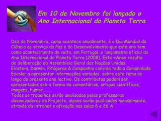 Dez de Novembro, como acontece anualmente, é o Dia Mundial da Ciência ao serviço da Paz e do Desenvolvimento que este ano tem como acontecimento de vulto, em Portugal, o lançamento oficial do Ano Internacional do Planeta Terra (2008). Este «Ano» resulta de deliberação da Assembleia Geral das Nações Unidas. Einstein, Darwin, Pitágoras & Companhia convida toda a Comunidade Escolar a apresentar informações variadas  sobre este tema ao longo do presente ano lectivo. Os contributos podem ser apresentados sob a forma de comentários, artigos científicos, imagens, humor……… Todos os trabalhos serão analisados pelas professoras dinamizadoras do Projecto, alguns serão publicados mensalmente, através da intranet e afixação nas salas 6 e 26 A  Em 10 de Novembro foi lançado o Ano Internacional do Planeta Terra 
