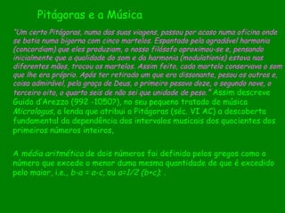 A  média aritmética  de dois números foi definida pelos gregos como o número que excede o menor duma mesma quantidade de que é excedido pelo maior, i.e.,  b-a = a-c , ou  a=1/2 (b+c) ; . Pitágoras e a Música “ Um certo Pitágoras, numa das suas viagens, passou por acaso numa oficina onde se batia numa bigorna com cinco martelos. Espantado pela agradável harmonia (concordiam) que eles produziam, o nosso filósofo aproximou-se e, pensando inicialmente que a qualidade do som e da harmonia (modulationis) estava nas diferentes mãos, trocou os martelos. Assim feito, cada martelo conservava o som que lhe era próprio. Após ter retirado um que era dissonante, pesou os outros e, coisa admirável, pela graça de Deus, o primeiro pesava doze, o segundo nove, o terceiro oito, o quarto seis de não sei que unidade de peso .”   Assim   descreve Guido d’Arezzo (992 -1050?), no seu pequeno   tratado de música  Micrologus , a lenda que atribui a   Pitágoras (séc. VI AC) a descoberta   fundamental da dependência dos intervalos   musicais dos quocientes dos   primeiros números inteiros, 