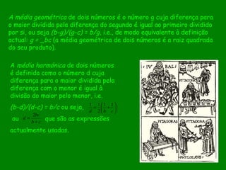 A média geométrica  de dois números é o número g cuja diferença para o maior dividida pela diferença do segundo é igual ao primeiro dividido por si, ou seja  (b-g)/(g-c) = b/g , i.e., de modo equivalente à definição actual:  g =  _ bc  (a média geométrica de dois números é a raiz quadrada do seu produto). A  média harmónica  de dois números é definida como o número d cuja diferença para o maior dividida pela diferença com o menor é igual à divisão do maior pelo menor, i.e.  (b-d)/(d-c) = b/c  ou seja, ou  que são as expressões  actualmente usadas.  