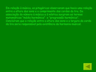 Em relação à música, os pitagóricos observaram que havia uma relação entre a altura dos sons e o comprimento das cordas da lira. Da associação do número à música e à mística surgiram os termos matemáticos "média harmónica"  e "progressão harmónica". Concluíram que a relação entre a altura dos sons e a largura da corda da lira seria responsável pela existência da harmonia musical. 
