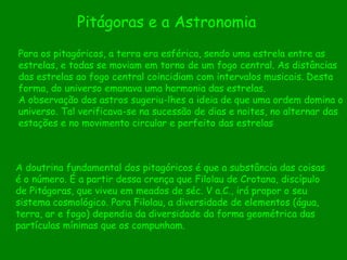 A doutrina fundamental dos pitagóricos é que a substância das coisas é o número. É a partir dessa crença que Filolau de Crotana, discípulo de Pitágoras, que viveu em meados de séc. V a.C., irá propor o seu sistema cosmológico. Para Filolau, a diversidade de elementos (água, terra, ar e fogo) dependia da diversidade da forma geométrica das partículas mínimas que os compunham.  Para os pitagóricos, a terra era esférica, sendo uma estrela entre as estrelas, e todas se moviam em torno de um fogo central. As distâncias das estrelas ao fogo central coincidiam com intervalos musicais. Desta forma, do universo emanava uma harmonia das estrelas.  A observação dos astros sugeriu-lhes a ideia de que uma ordem domina o universo. Tal verificava-se na sucessão de dias e noites, no alternar das estações e no movimento circular e perfeito das estrelas Pitágoras e a Astronomia 