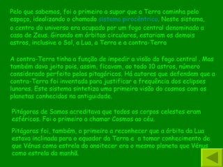 Pelo que sabemos, foi o primeiro a supor que a Terra caminha pelo espaço, idealizando o chamado  sistema pirocêntrico . Neste sistema, o centro do universo era ocupado por um fogo central denominado a casa de Zeus. Girando em órbitas circulares, estariam os demais astros, inclusive o Sol, a Lua, a Terra e a contra-Terra A contra-Terra tinha a função de impedir a visão do fogo central . Mas também dava jeito pois, assim, ficavam, ao todo 10 astros, número considerado perfeito pelos pitagóricos. Há autores que defendem que a contra-Terra foi inventada para justificar a frequência dos eclipses lunares. Este sistema sintetiza uma primeira visão do cosmos com os planetas conhecidos na antiguidade.  Pitágoras foi, também, o primeiro a reconhecer que a órbita da Lua estava inclinada para o equador da Terra e  a tomar conhecimento de que Vénus como estrela do anoitecer era o mesmo planeta que Vénus como estrela da manhã. Pitágoras de Samos acreditava que todos os corpos celestes eram esféricos. Foi o primeiro a chamar Cosmos ao céu. 