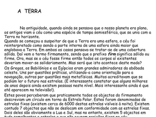 Na antiguidade, quando ainda se pensava que o nosso planeta era plano, os antigos viam o céu como uma espécie de tampa semiesférica, que se unia com a Terra no horizonte. Quando se começou a suspeitar de que a Terra era uma esfera, o céu foi reinterpretado como sendo a parte interna de uma esfera ainda maior que englobava a Terra. Em ambos os casos pensava-se tratar-se de uma cobertura sólida. Daí vem o termo firmamento, sendo que o prefixo  firm  significa sólido ou firme. Ora, mas se o céu fosse firme então todos os corpos aí existentes deveriam mover-se solidariamente. Mas será que isto acontece deste modo? Os Gregos, os Babilónios e os Egípcios eram grandes admiradores da abóbada celeste. Uns por questões práticas, utilizando-a como orientação para a navegação, outros por questões mais metafísicas. Muitos acreditavam que se podiam ler o futuro nas estrelas. (É interessante constatar que alguns milhares de anos depois ainda existem pessoas neste nível. Mais interessante ainda é que até aparecem na televisão!).  Estes povos perceberam que praticamente todos os objectos do firmamento descreviam um círculo em torno da Estrela Polar. Estes foram denominadas de estrelas fixas (existem cerca de 6000 destas estrelas visíveis à noite). Existem contudo 7 objectos que não se deslocam em conformidade com as estrelas fixas. Dois deles são obviamente a Lua e Sul, mas no entanto, existem 5 objectos em tudo semelhantes a estrelas e que não ocupam posições fixas no céu.  A  TERRA 