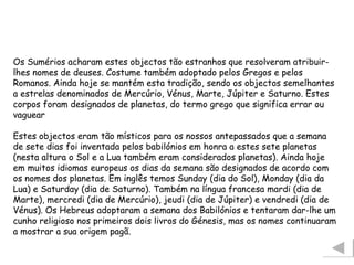 Os Sumérios acharam estes objectos tão estranhos que resolveram atribuir-lhes nomes de deuses. Costume também adoptado pelos Gregos e pelos Romanos. Ainda hoje se mantém esta tradição, sendo os objectos semelhantes a estrelas denominados de Mercúrio, Vénus, Marte, Júpiter e Saturno. Estes corpos foram designados de planetas, do termo grego que significa errar ou vaguear Estes objectos eram tão místicos para os nossos antepassados que a semana de sete dias foi inventada pelos babilónios em honra a estes sete planetas (nesta altura o Sol e a Lua também eram considerados planetas). Ainda hoje em muitos idiomas europeus os dias da semana são designados de acordo com os nomes dos planetas. Em inglês temos Sunday (dia do Sol), Monday (dia da Lua) e Saturday (dia de Saturno). Também na língua francesa mardi (dia de Marte), mercredi (dia de Mercúrio), jeudi (dia de Júpiter) e vendredi (dia de Vénus). Os Hebreus adoptaram a semana dos Babilónios e tentaram dar-lhe um cunho religioso nos primeiros dois livros do Génesis, mas os nomes continuaram a mostrar a sua origem pagã.  