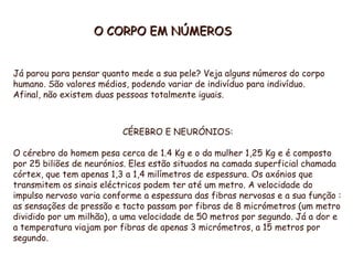 O CORPO EM NÚMEROS Já parou para pensar quanto mede a sua pele? Veja alguns números do corpo humano. São valores médios, podendo variar de indivíduo para indivíduo. Afinal, não existem duas pessoas totalmente iguais. CÉREBRO E NEURÓNIOS: O cérebro do homem pesa cerca de 1.4 Kg e o da mulher 1,25 Kg e é composto por 25 biliões de neurónios. Eles estão situados na camada superficial chamada córtex, que tem apenas 1,3 a 1,4 milímetros de espessura. Os axónios que transmitem os sinais eléctricos podem ter até um metro. A velocidade do impulso nervoso varia conforme a espessura das fibras nervosas e a sua função : as sensações de pressão e tacto passam por fibras de 8 micrómetros (um metro dividido por um milhão), a uma velocidade de 50 metros por segundo. Já a dor e a temperatura viajam por fibras de apenas 3 micrómetros, a 15 metros por segundo. 