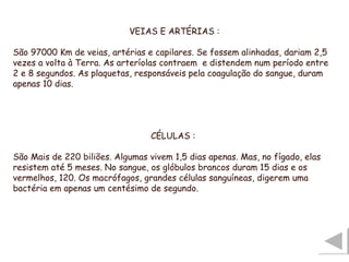 VEIAS E ARTÉRIAS : São 97000 Km de veias, artérias e capilares. Se fossem alinhadas, dariam 2,5 vezes a volta à Terra. As arteríolas contraem  e distendem num período entre 2 e 8 segundos. As plaquetas, responsáveis pela coagulação do sangue, duram apenas 10 dias. CÉLULAS : São Mais de 220 biliões. Algumas vivem 1,5 dias apenas. Mas, no fígado, elas resistem até 5 meses. No sangue, os glóbulos brancos duram 15 dias e os vermelhos, 120. Os macrófagos, grandes células sanguíneas, digerem uma bactéria em apenas um centésimo de segundo. 