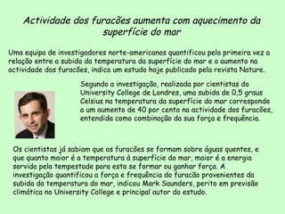 Actividade dos furacões aumenta com aquecimento da superfície do mar Uma equipa de investigadores norte-americanos quantificou pela primeira vez a relação entre a subida da temperatura da superfície do mar e o aumento na actividade dos furacões, indica um estudo hoje publicado pela revista Nature.  Os cientistas já sabiam que os furacões se formam sobre águas quentes, e que quanto maior é a temperatura à superfície do mar, maior é a energia sorvida pela tempestade para esta se formar ou ganhar força. A investigação quantificou a força e frequência do furacão provenientes da subida da temperatura do mar, indicou Mark Saunders, perito em previsão climática no University College e principal autor do estudo.  Segundo a investigação, realizada por cientistas do University College de Londres, uma subida de 0,5 graus Celsius na temperatura da superfície do mar corresponde a um aumento de 40 por cento na actividade dos furacões, entendida como combinação da sua força e frequência.  Mark Saudeis 