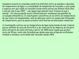Saunders encontrou conexões numéricas distintas entre as subidas e descidas da temperatura da água e a intensidade da temporada de furacões, o que ajuda a explicar por que razão os furacões foram muito piores nos últimos doze anos e até por que é que 2007 - com águas ligeiramente mais frescas do que o normal - foi uma excepção muito influenciada por mudanças nos padrões de circulação atmosférica. O investigador concentrou-se no efeito da temperatura do mar sobre as tempestades, sem se debruçar sobre as causas das flutuações de temperatura, para as quais acredita contribuírem as alterações climáticas.  A investigação centrou-se na temperatura da água numa banda de mar tropical que se estende da zona de Porto Rico e da costa norte da América do Sul para leste até perto da costa africana a partir de 1950 (uma região que produz cerca de 90 por cento dos furacões que desde esse ano atingiram os Estados Unidos) e estudou a actividade dos furacões desde 1965.  