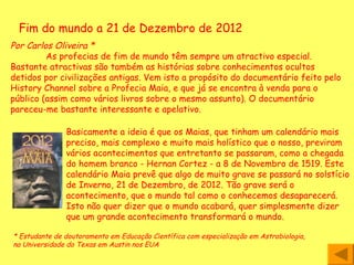 Fim do mundo a 21 de Dezembro de 2012 Por Carlos Oliveira *   As profecias de fim de mundo têm sempre um atractivo especial. Bastante atractivas são também as histórias sobre conhecimentos ocultos detidos por civilizações antigas. Vem isto a propósito do documentário feito pelo History Channel sobre a Profecia Maia, e que já se encontra à venda para o público (assim como vários livros sobre o mesmo assunto). O documentário pareceu-me bastante interessante e apelativo.  Basicamente a ideia é que os Maias, que tinham um calendário mais preciso, mais complexo e muito mais holístico que o nosso, previram vários acontecimentos que entretanto se passaram, como a chegada do homem branco - Hernan Cortez - a 8 de Novembro de 1519. Este calendário Maia prevê que algo de muito grave se passará no solstício de Inverno, 21 de Dezembro, de 2012. Tão grave será o acontecimento, que o mundo tal como o conhecemos desaparecerá. Isto não quer dizer que o mundo acabará, quer simplesmente dizer que um grande acontecimento transformará o mundo.  * Estudante de doutoramento em Educação Científica com especialização em Astrobiologia, na Universidade do Texas em Austin nos EUA  