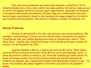 Ora, sabe-se actualmente que nesta data durante o solestício a Terra estará alinhada com o Sol e com o centro da nossa galáxia, Via Láctea. Sabe-se que no centro da Galáxia existe um buraco negro supermassivo. Baseados em Einstein e em alguma informação astronómica, há quem diga que o alinhamento com este buraco negro supermassivo levará a uma mudança do campo magnético terrestre, que acontece periodicamente. Isto levará a tsunamis, vulcões, terramotos, etc.  Outras Profecias   Curioso no documentário foi eles relacionarem com outras profecias. Por exemplo, o muito antigo I Ching é um livro Chinês sobre concepções do mundo e filosofias de vida, que contém algumas previsões se utilizarmos a teoria “Time Wave Zero”. Usando esta técnica vê-se que o livro Chinês prevê que o mundo irá acabar a 21 de Dezembro de 2012.  Ligaram também a Merlin, o mágico da corte do Rei Artur. Pelos vistos estes profetas medievais (existiam vários Merlin), previram Napoleão, Hitler, o nome da primeira colónia na América, etc. Previram também que neste século irá haver um ataque nuclear terrorista no Reino Unido que matará centenas de milhares de pessoas, que o aquecimento global será demasiado evidente e que... irá haver uma mudança do campo magnético terrestre que levará a um desastre global.  