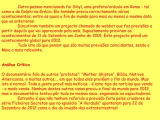 Outra pessoa mencionada foi Sibyl, uma profeta/oráculo em Roma - tal como a de Delphi na Grécia. Ela também previu correctamente vários acontecimentos, entre os quais o fim do mundo para mais ou menos a mesma data que os anteriores Discutiram também um projecto chamado de webbot que faz previsões a partir daquilo que vai aparecendo pela web. Supostamente previram os acontecimentos de 11 de Setembro em Junho de 2001. Este projecto prevê um acontecimento global para 2012.  Tudo isto dá que pensar que são muitas previsões coincidentes, sendo a Maia a mais relevante.  Análise Crítica   O documentário fala de outros “profetas”: "Mother Shipton", Bíblia, Nativos Americanos, e muitos outros.... em que todos eles prevêem o fim do mundo. Mas isto é normal. Toda a gente prevê más notícias - é este tipo de notícias que vende - o medo vende. Nenhum destes outros casos previu o final do mundo para 2012, mas o documentário tentou pôr tudo no mesmo saco, enganando os espectadores.  Estranho é que não tenham referido a previsão feita pelos criadores da série Ficheiros Secretos que no episódio “A Verdade” apontaram para 22 de Dezembro de 2012 como o dia da invasão dos extraterrestres!  