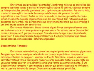 Em termos das previsões "acertadas", lembremo-nos que as previsões são sempre bastante vagas e muitas interpretações cabem lá dentro; cabendo sempre as interpretações que nós queremos dar... após os acontecimentos. Por outro lado, a estatística explica bastante bem as previsões que até possam ter sido específicas e acertaram. Todos os dias no mundo há imensas previsões feitas e estatisticamente falando algumas têm que ser acertadas! Dar relevância às que pensamos ser certas, não percebendo que existem muitas mais que são erradas é um erro muito comum em estatística.  Em termos históricos, basta lermos alguns livros para percebemos que em todas as eras existiram pessoas a prever que o fim estava perto. Sempre foi assim e sempre será, porque isso é que fará do nosso tempo o mais importante para viver. É uma mentalidade temporalcêntrica. E é bom relembrar que todas essas pessoas, sem excepção, estavam enganadas .  Geocentrismo Temporal   Em termos astronómicos, somos um simples ponto num universo gigantesco. Imaginar que temos qualquer relevância em termos espaciais ou temporais é antropocentrismo no seu pior – quando, na Ficção Científica, lemos ou vemos que extraterrestres vêm à Terra para mudar o curso da nossa história e do resto do universo temos que ver isto somente como uma forma de entretenimento. É um Geocentrismo temporal – continuamos a pensar que somos especiais no Universo, neste caso em termos de tempo. O mesmo se passa nestas previsões.  