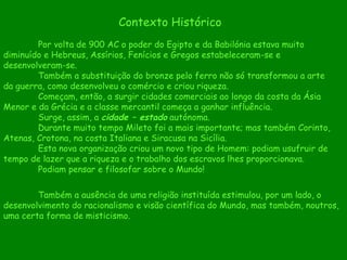 Contexto Histórico Por volta de 900 AC o poder do Egipto e da Babilónia estava muito diminuído e Hebreus, Assírios, Fenícios e Gregos estabeleceram-se e desenvolveram-se. Também a substituição do bronze pelo ferro não só transformou a arte da guerra, como desenvolveu o comércio e criou riqueza. Começam, então, a surgir cidades comerciais ao longo da costa da Ásia Menor e da Grécia e a classe mercantil começa a ganhar influência. Surge, assim, a  cidade – estado  autónoma. Durante muito tempo Mileto foi a mais importante; mas também Corinto, Atenas, Crotona, na costa Italiana e Siracusa na Sicília. Esta nova organização criou um novo tipo de Homem: podiam usufruir de tempo de lazer que a riqueza e o trabalho dos escravos lhes proporcionava. Podiam pensar e filosofar sobre o Mundo! Também a ausência de uma religião instituída estimulou, por um lado, o desenvolvimento do racionalismo e visão científica do Mundo, mas também, noutros, uma certa forma de misticismo. 