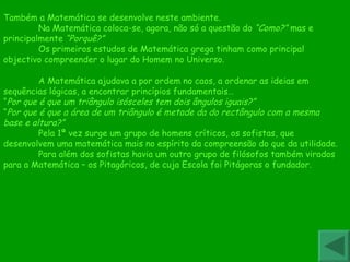 A Matemática ajudava a por ordem no caos, a ordenar as ideias em sequências lógicas, a encontrar princípios fundamentais… “ Por que é que um triângulo isósceles tem dois ângulos iguais?” “ Por que é que a área de um triângulo é metade da do rectângulo com a mesma base e altura?” Pela 1ª vez surge um grupo de homens críticos, os sofistas, que desenvolvem uma matemática mais no espírito da compreensão do que da utilidade. Para além dos sofistas havia um outro grupo de filósofos também virados para a Matemática – os Pitagóricos, de cuja Escola foi Pitágoras o fundador. Também a Matemática se desenvolve neste ambiente. Na Matemática coloca-se, agora, não só a questão do  “Como?”  mas e principalmente  “Porquê?” Os primeiros estudos de Matemática grega tinham como principal objectivo compreender o lugar do Homem no Universo. 
