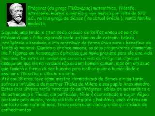 Segundo uma lenda, a pitonisa do oráculo de Delfos avisou os pais de Pitágoras que o filho esperado seria um homem de extrema beleza, inteligência e bondade, e iria contribuir de forma única para o benefício de todos os homens. Quando a criança nasceu, os seus progenitores chamaram-lhe Pitágoras em homenagem à pitonisa que havia previsto para ele uma vida incomum. De entre as lendas que cercam a vida de Pitágoras, algumas asseguram que ele na verdade não era um homem comum, mas sim um deus que tomara a forma de ser humano para melhor guiar a humanidade e ensinar a filosofia, a ciência e a arte.  Até aos 18 anos teve como mestre Hermodamas de Samos e mais tarde sofreu a influência de mestres Thales de Mileto e seu pupilo Anaximandro. Estes dois últimos terão introduzido em Pitágoras  ideias de matemática e de astronomia e Thales, em particular, tê-lo-à aconselhado a viajar Viajou bastante pelo mundo, tendo visitado o Egipto e Babilónia, onde entrou em contacto com matemáticos, tendo assim acumulado grande quantidade de conhecimentos Pitágoras (do grego Πυθαγόρας)   matemático, filósofo, astrónomo, músico e místico grego nasceu por volta de 570 a.C., na ilha grega de Samos ( na actual Grécia )., numa família modesta.  