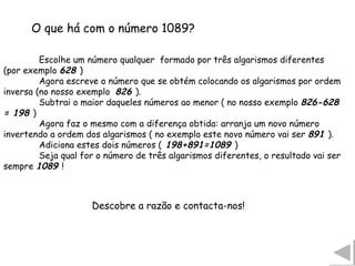Escolhe um número qualquer  formado por três algarismos diferentes (por exemplo  628  ) Agora escreve o número que se obtém colocando os algarismos por ordem inversa (no nosso exemplo  826  ). Subtrai o maior daqueles números ao menor ( no nosso exemplo  826-628 = 198  )  Agora faz o mesmo com a diferença obtida: arranja um novo número invertendo a ordem dos algarismos ( no exemplo este novo número vai ser  891  ). Adiciona estes dois números (  198+891=1089  )  Seja qual for o número de três algarismos diferentes, o resultado vai ser sempre  1089  !  O que há com o número 1089? Descobre a razão e contacta-nos!  