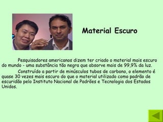 Material Escuro   Pesquisadores americanos dizem ter criado o material mais escuro do mundo - uma substância tão negra que absorve mais de 99,9% da luz.  Construído a partir de minúsculos tubos de carbono, o elemento é quase 30 vezes mais escuro do que o material utilizado como padrão de escuridão pelo Instituto Nacional de Padrões e Tecnologia dos Estados Unidos. 