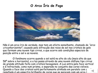 O Arco Íris de Fogo Não é um arco-íris de verdade, mas tem um efeito semelhante, chamado de  “arco circunhorizontal”,  causado pela difracção dos raios de sol nos cristais de gelo que formam uma nuvem tipo cirros, o que ocorre sob condições especiais de posição entre o sol e as nuvens. O fenómeno ocorre quando o sol está no alto do céu (mais alto do que 58º sobre o horizonte), e a luz passa através de uma nuvem diáfana tipo cirros de grande altitude feita com cristais hexagonais. A Luz entra pela face vertical e é refractada, como num prisma, e separada no conjunto das cores visíveis. Quando a face dos cristais está perfeitamente alinhada em paralelo com o solo o resultado é um espectro brilhante de cores que se parecem com um arco-íris. 