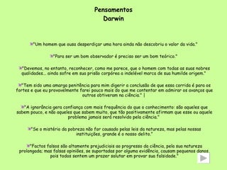 Pensamentos Darwin "Um homem que ousa desperdiçar uma hora ainda não descobriu o valor da vida."  "Para ser um bom observador é preciso ser um bom teórico."  "Devemos, no entanto, reconhecer, como me parece, que o homem com todas as suas nobres qualidades... ainda sofre em sua prisão corpórea a indelével marca de sua humilde origem."  "Tem sido uma amarga penitência para mim digerir a conclusão de que essa corrida é para os fortes e que eu provavelmente farei pouco mais do que me contentar em admirar os avanços que outros obtiveram na ciência." |  "A ignorância gera confiança com mais frequência do que o conhecimento: são aqueles que sabem pouco, e não aqueles que sabem muito, que tão positivamente afirmam que esse ou aquele problema jamais será resolvido pela ciência."  "Se o mistério da pobreza não for causado pelas leis da natureza, mas pelas nossas instituições, grande é o nosso delito.” "Factos falsos são altamente prejudiciais ao progresso da ciência, pela sua natureza prolongada; mas falsas opiniões, se suportadas por alguma evidência, causam pequenos danos, pois todos sentem um prazer salutar em provar sua falsidade." 