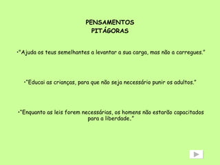 PENSAMENTOS PITÁGORAS "Ajuda os teus semelhantes a levantar a sua carga, mas não a carregues.” “ Educai as crianças, para que não seja necessário punir os adultos.”  “ Enquanto as leis forem necessárias, os homens não estarão capacitados para a liberdade . ” 