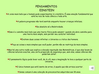 PENSAMENTOS  EINSTEIN A coisa mais bela que o homem pode experimentar é o mistério. É essa emoção fundamental que está na raiz de toda ciência e toda arte.  A palavra progresso não terá sentido enquanto houver crianças infelizes.  De absoluto só a Relatividade.  Esse é o caminho mais belo que uma teoria física pode assumir: quando ela abre caminho para uma teoria mais ampla, sem perder seu carácter individual.  Existem duas coisas infinitas: o Universo e a tolice dos homens.  Faça as coisas o mais simples que você puder, porém não se restrinja às mais simples.  Mas há uma outra razão que explica a elevada reputação das Matemáticas, é que elas levam às ciências naturais exactas, uma certa proporção de segurança que, sem elas, essas ciências não poderiam obter.  O pensamento lógico pode levar você, de A a B, mas a imaginação te leva a qualquer parte do Universo.  O único homem que está isento de erros, é aquele que não arrisca acertar.  Senso comum é uma colecção de preconceitos adquiridos aos 18 anos.  Uma verdade matemática não é simples nem complicada por si mesma. É uma verdade.  