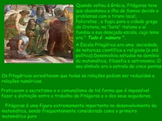 Quando voltou à Grécia, Pitágoras teve que abandonou a ilha de Samos devido a problemas com o tirano local, Policrates , e fugiu para a cidade grega de Crotona, na "bota" italiana e aí fundou a sua desejada escola, cujo lema era "  Tudo   é   número  ". Praticavam o secretismo e o comunalismo de tal forma que é impossível fazer a distinção entre o trabalho de Pitágoras e o dos seus seguidores.  Os Pitagóricos acreditavam que todas as relações podiam ser reduzidas a relações numéricas.      Pitágoras é uma figura extremamente importante no desenvolvimento da matemática, sendo frequentemente considerado como o primeiro matemático puro  A Escola Pitagórica era uma  sociedade, de natureza científica e religiosa (e até política).Desenvolvia estudos no domínio da matemática, filosofia e astronomia. O seu símbolo era a estrela de cinco pontas 
