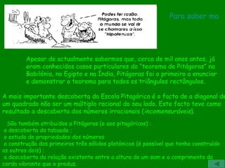 A mais importante descoberta da Escola Pitagórica é o facto de a diagonal de um quadrado não ser um múltiplo racional do seu lado. Este facto teve como  resultado a descoberta dos números irracionais ( incomensuráveis ).  Apesar de actualmente sabermos que, cerca de mil anos antes, já eram conhecidos casos particulares do “teorema de Pitágoras” na Babilónia, no Egipto e na Índia, Pitágoras foi o primeiro a enunciar e demonstrar o teorema para todos os triângulos rectângulos.         São também atribuidos a Pitágoras (e aos pitagóricos) :   a descoberta da tabuada ;   o estudo de propriedades dos números    a construção dos primeiros três sólidos platónicos (é possível que tenha construído os outros dois) ;   a descoberta da relação existente entre a altura de um som e o comprimento da corda vibrante que o produz. Para saber mais 