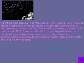 Albert Einstein  nasceu a 14 de Março de 1879 na Alemanha. Foi o físico que propôs a teoria da relatividade. Ganhou o Prémio Nobel da Física de 1921 pela correcta explicação do efeito fotoeléctrico, no entanto o prémio só foi anunciado em 1922. O seu trabalho teórico sugeriu a possibilidade da criação de uma bomba atómica, apesar de ter sido contra o seu desenvolvimento como arma de destruição em massa. Faleceu em Princeton, EUA, a 18 de Abril de 1955.  Para saber mais… 