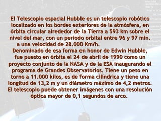 El Telescopio espacial Hubble es un telescopio robótico localizado en los bordes exteriores de la atmósfera, en órbita circular alrededor de la Tierra a 593 km sobre el nivel del mar, con un periodo orbital entre 96 y 97 min. a una velocidad de 28.000 Km/h.  Denominado de esa forma en honor de Edwin Hubble, fue puesto en órbita el 24 de abril de 1990 como un proyecto conjunto de la NASA y de la ESA inaugurando el programa de Grandes Observatorios. Tiene un peso en torno a 11.000 kilos, es de forma cilíndrica y tiene una longitud de 13,2 m y un diámetro máximo de 4,2 metros. El telescopio puede obtener imágenes con una resolución óptica mayor de 0,1 segundos de arco.  