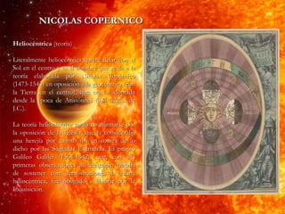 NICOLAS COPERNICO Heliocéntrica  (teoría) Literalmente heliocéntrica quiere decir con el Sol en el centro y es el nombre que se da a la teoría elaborada por Nicolás Copérnico (1473-1543) en oposición a la geocéntrica (con la Tierra en el centro), que era la adoptada desde la época de Aristóteles (384 322 a. de J.C.). La teoría heliocéntrica tardó en afirmarse por la oposición de la Iglesia, que la consideraba una herejía por cuanto iba en contra de lo dicho por las Sagradas Escrituras. El propio Galileo Galilei (1564-1642), que, con sus primeras observaciones al telescopio trataba de sostener con demostraciones la teoría heliocéntrica, fue obligado a abjurar por la Inquisición.  
