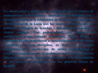 La observación a simple vista completada con el empleo de instrumentos rudimentarios (astrolabios, ballestillas, etc.) permitió establecer la esfericidad de la Tierra, relacionar los movimientos de la Luna con las mareas, confeccionar los primeros catálogos de estrellas y determinar la paralaje a ciertos cuerpos. Con posterioridad, los trabajos de astrónomos como Nicolás Copérnico, Tycho Brahe y Johannes Kepler permitieron el establecimiento de las bases científicas de esta disciplina, es decir, de la teoría heliocéntrica, la confección de tablas astronómicas y catálogos muy extensos, el establecimiento de los primeros observatorios astronómicos permanentes y la formulación de las leyes del movimiento de los planetas (leyes de Kepler).  