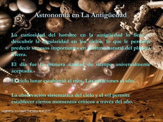 Astronomía en La Antigüedad  La curiosidad del hombre en la antigüedad lo llevo a descubrir la regularidad en los cielos, lo que le permitió predecir sucesos importantes en el ritmo natural del planeta Tierra. El día fue la primera unidad de tiempo universalmente aceptada. El ciclo lunar estableció el mes, Las estaciones el año. La observación sistemática del cielo y el sol permite establecer ciertos momentos críticos a través del año. 