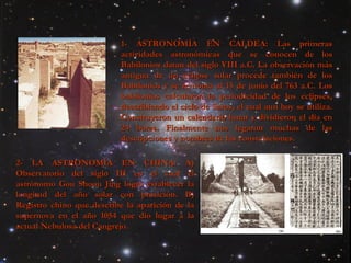 1- ASTRONOMÍA EN CALDEA:   Las primeras actividades astronómicas que se conocen de los Babilonios datan del siglo VIII a.C. La observación más antigua de un eclipse solar procede también de los Babilonios y se remonta al 15 de junio del 763 a.C. Los babilonios calcularon la periodicidad de los eclipses, describiendo el ciclo de Saros, el cual aun hoy se utiliza. Construyeron un calendario lunar y dividieron el día en 24 horas. Finalmente nos legaron muchas de las descripciones y nombres de las constelaciones.  2- LA ASTRONOMÍA EN CHINA:   A) Observatorio del siglo III en el cual el astrónomo Gou Shoou Jing logró establecer la longitud del año solar con presición. B) Registro chino que describe la aparición de la supernova en el año 1054 que dio lugar a la actual Nebulosa del Cangrejo. 
