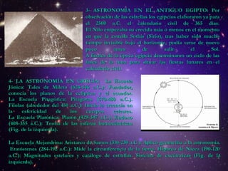 4- LA ASTRONOMÍA EN GRECIA:  La Escuela Jónica: Tales de Mileto (624-546 a.C.): Fundador, conocía los planos de la eclíptica y el ecuador. La Escuela Pitagórica:  Pitágoras (570-480 a.C.) .  Filolao (alrededor del 450 a.C.): Inicia  la creencia en la esfericidad de los cuerpos celestes. La Escuela Platónica:  Platón (429-347 a.C.).  Eudoxo (408-355 a.C.): Teoría de las esferas homocéntricas (Fig. de la izquierda). 3- ASTRONOMÍA EN EL ANTIGUO EGIPTO:   Por observación de las estrellas los egipcios elaboraron ya para el 2500 a.C. el calendario civil de 365 días. El Nilo empezaba su crecida más o menos en el momento en que la estrella Sothis (Sirio), tras haber sido mucho tiempo invisible bajo el horizonte, podía verse de nuevo poco antes de salir el Sol. A finales de la época egipcia determinaron un ciclo de las fases de la luna para situar las fiestas lunares en el calendario civil.  La Escuela Alejandrina: Aristarco de Samos (310-230 a.C.): Aplicó geometría a la astronomía.  Eratóstenes (284-192 a.C.): Mide la circunferencia de la tierra. Hiparco de Nicea (190-120 a.C.): Magnitudes estelares y catálogo de estrellas. Sistema de excéntricas (Fig. de la izquierda). 