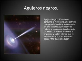 Agujeros negros.

         Agujero Negro: En cuanto
         consume el hidrógeno, una estrella
         muy pesada estalla y se convierte
         en una supernova; el núcleo se
         reduce al tamaño de la cabeza de
         un alfiler. La estrella mantiene la
         gravedad y es tan intensa que ni
         siquiera escapa la luz situada a
         pocos KMs de su alrededor.
 