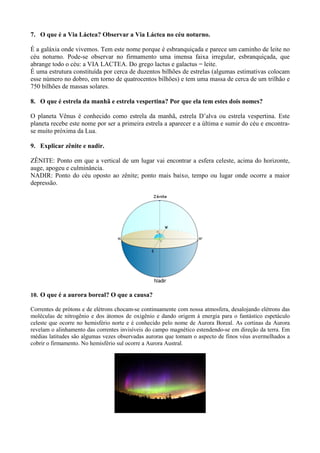 7. O que é a Via Láctea? Observar a Via Láctea no céu noturno.

É a galáxia onde vivemos. Tem este nome porque é esbranquiçada e parece um caminho de leite no
céu noturno. Pode-se observar no firmamento uma imensa faixa irregular, esbranquiçada, que
abrange todo o céu: a VIA LACTEA. Do grego lactus e galactus = leite.
É uma estrutura constituída por cerca de duzentos bilhões de estrelas (algumas estimativas colocam
esse número no dobro, em torno de quatrocentos bilhões) e tem uma massa de cerca de um trilhão e
750 bilhões de massas solares.

8. O que é estrela da manhã e estrela vespertina? Por que ela tem estes dois nomes?

O planeta Vênus é conhecido como estrela da manhã, estrela D’alva ou estrela vespertina. Este
planeta recebe este nome por ser a primeira estrela a aparecer e a última e sumir do céu e encontra-
se muito próxima da Lua.

9. Explicar zênite e nadir.

ZÊNITE: Ponto em que a vertical de um lugar vai encontrar a esfera celeste, acima do horizonte,
auge, apogeu e culminância.
NADIR: Ponto do céu oposto ao zênite; ponto mais baixo, tempo ou lugar onde ocorre a maior
depressão.




10. O que é a aurora boreal? O que a causa?

Correntes de prótons e de elétrons chocam-se continuamente com nossa atmosfera, desalojando elétrons das
moléculas de nitrogênio e dos átomos de oxigênio e dando origem à energia para o fantástico espetáculo
celeste que ocorre no hemisfério norte e é conhecido pelo nome de Aurora Boreal. As cortinas da Aurora
revelam o alinhamento das correntes invisíveis do campo magnético estendendo-se em direção da terra. Em
médias latitudes são algumas vezes observadas auroras que tomam o aspecto de finos véus avermelhados a
cobrir o firmamento. No hemisfério sul ocorre a Aurora Austral.
 