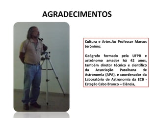 AGRADECIMENTOS
Cultura e Artes.Ao Professor Marcos
Jerônimo:
Geógrafo formado pela UFPB e
astrônomo amador há 42 anos,
também diretor técnico e científico
da
Associação
Paraibana
de
Astronomia (APA), e coordenador do
Laboratório de Astronomia da ECB Estação Cabo Branco – Ciência,

 