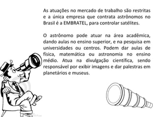 As atuações no mercado de trabalho são restritas
e a única empresa que contrata astrônomos no
Brasil é a EMBRATEL, para controlar satélites.
O astrônomo pode atuar na área acadêmica,
dando aulas no ensino superior, e na pesquisa em
universidades ou centros. Podem dar aulas de
física, matemática ou astronomia no ensino
médio. Atua na divulgação científica, sendo
responsável por exibir imagens e dar palestras em
planetários e museus.

 